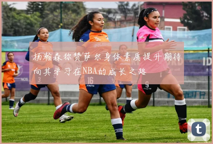 杨瀚森称赞萨尔身体素质提升期待向其学习在NBA的成长之路