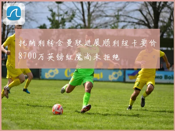 托纳利转会曼联进展顺利纽卡要价8700万英镑红魔尚未拒绝