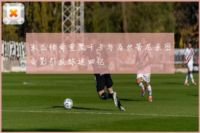 米兰传奇重聚卡卡与马尔蒂尼亲密合影引发球迷回忆