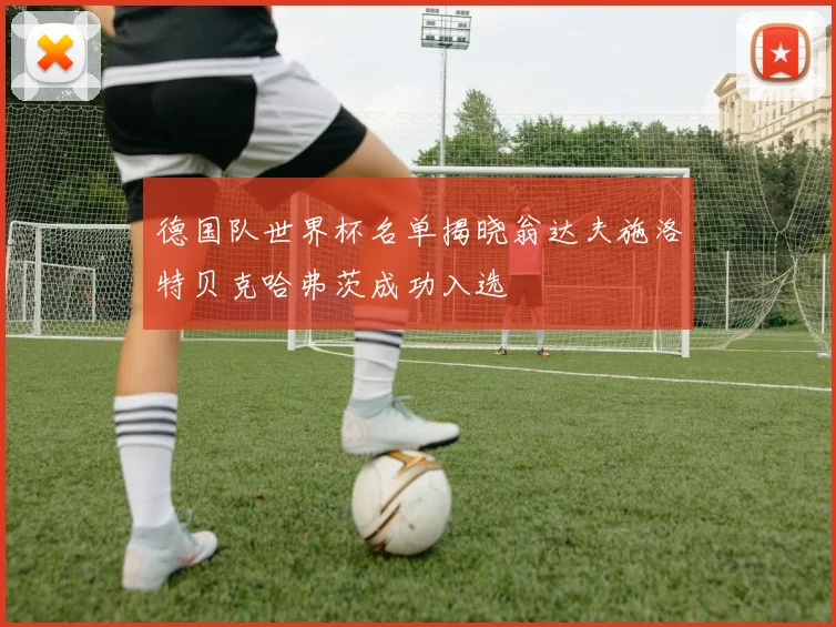 德国队世界杯名单揭晓翁达夫施洛特贝克哈弗茨成功入选