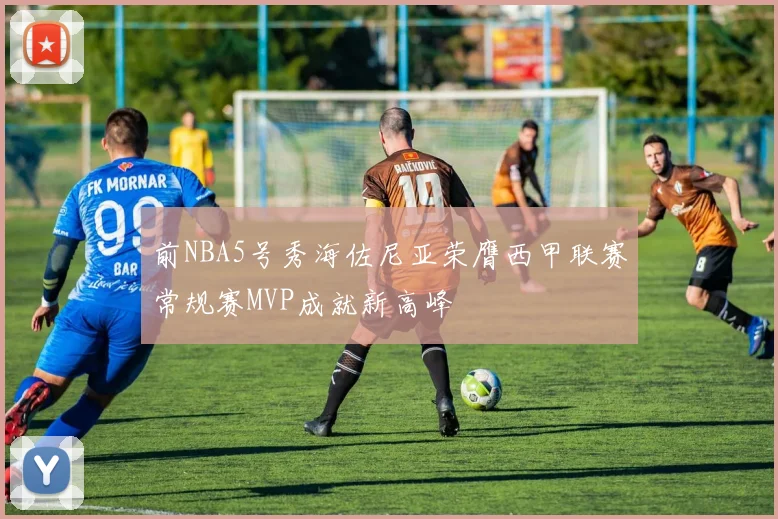 前NBA5号秀海佐尼亚荣膺西甲联赛常规赛MVP成就新高峰