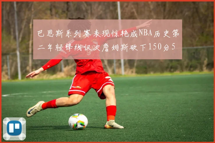 巴恩斯系列赛表现惊艳成NBA历史第二年轻锋线仅次詹姆斯砍下150分50助