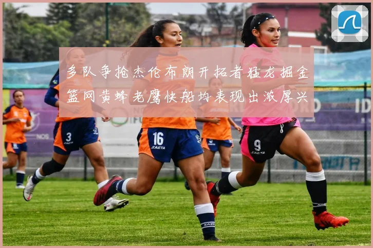 多队争抢杰伦布朗开拓者猛龙掘金篮网黄蜂老鹰快船均表现出浓厚兴趣