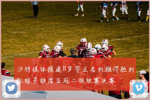 沙特媒体报道B罗等五名利雅得胜利队球员缺席亚冠二级联赛决赛