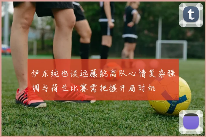 伊东纯也谈远藤航离队心情复杂强调与荷兰比赛需把握开局时机