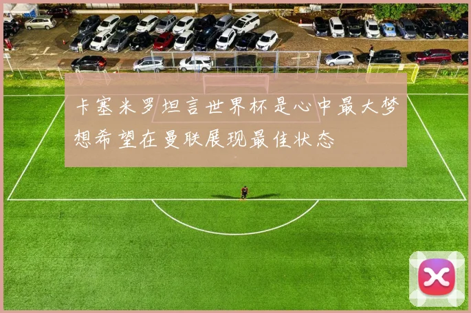 卡塞米罗坦言世界杯是心中最大梦想希望在曼联展现最佳状态
