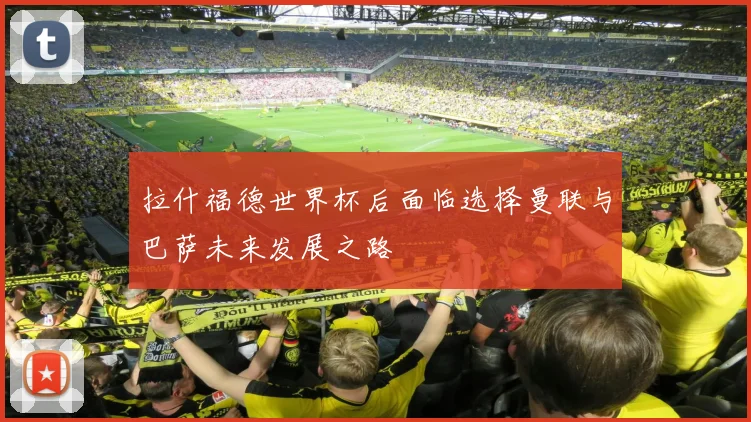 拉什福德世界杯后面临选择曼联与巴萨未来发展之路