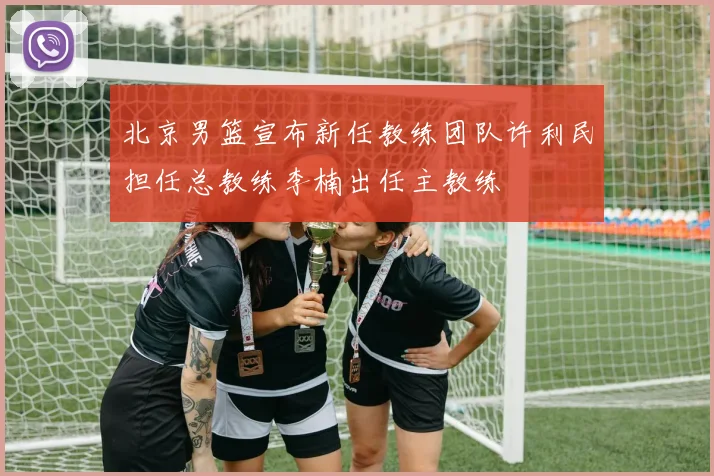 北京男篮宣布新任教练团队许利民担任总教练李楠出任主教练