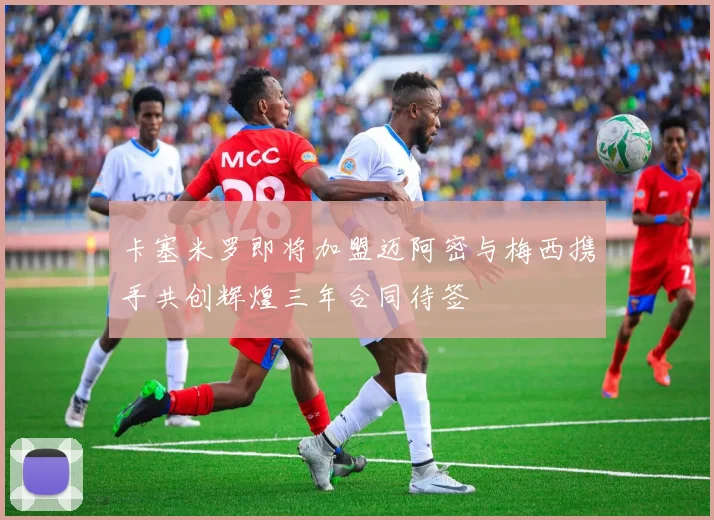 卡塞米罗即将加盟迈阿密与梅西携手共创辉煌三年合同待签