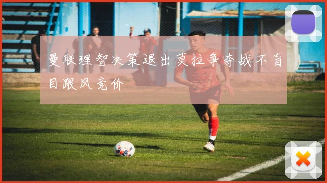 曼联理智决策退出莫拉争夺战不盲目跟风竞价