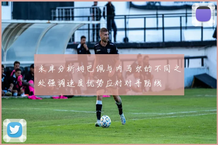 米库分析姆巴佩与内马尔的不同之处强调速度优势应对对手防线