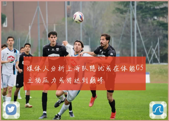 媒体人分析上海队隐忧或在体能G5主场压力或将达到巅峰