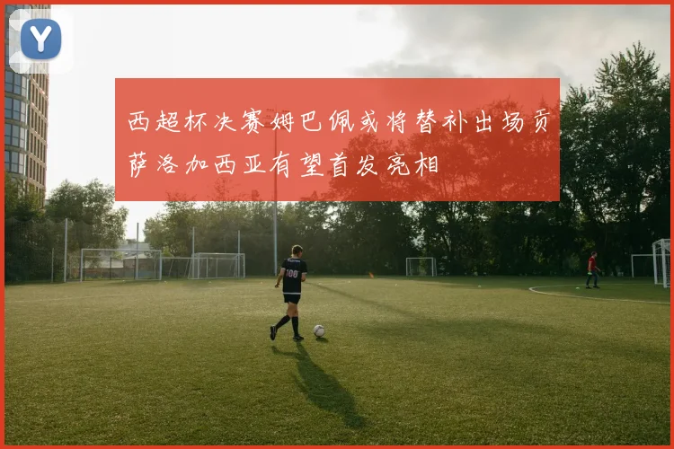 西超杯决赛姆巴佩或将替补出场贡萨洛加西亚有望首发亮相