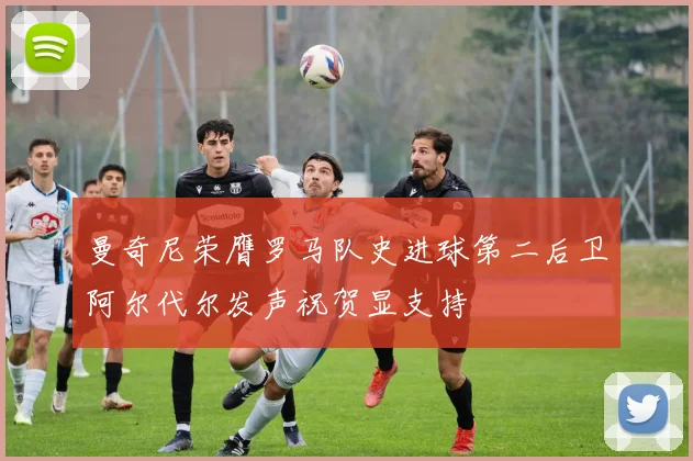 曼奇尼荣膺罗马队史进球第二后卫阿尔代尔发声祝贺显支持