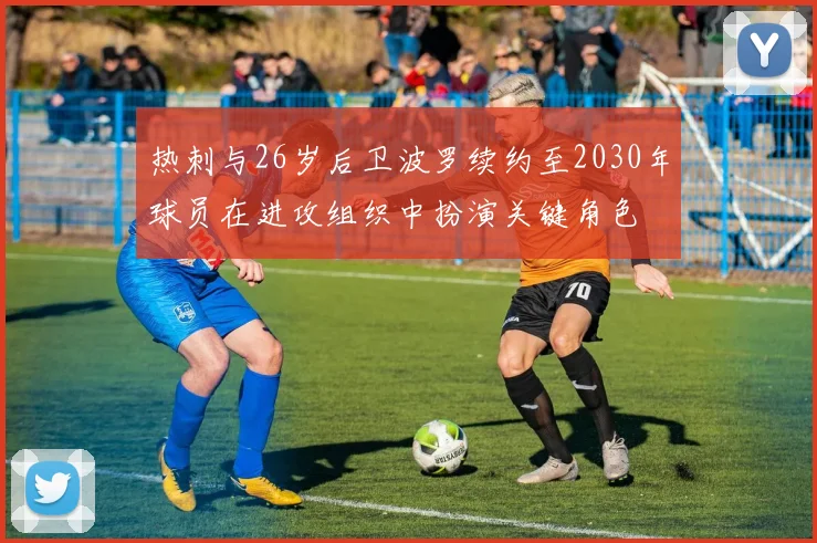 热刺与26岁后卫波罗续约至2030年球员在进攻组织中扮演关键角色