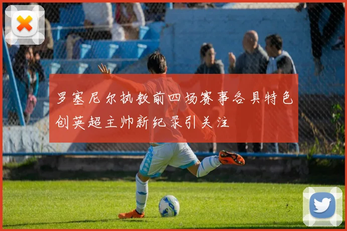 罗塞尼尔执教前四场赛事各具特色创英超主帅新纪录引关注