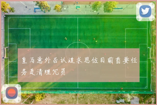 皇马意外否认追求恩佐目前首要任务是清理冗员