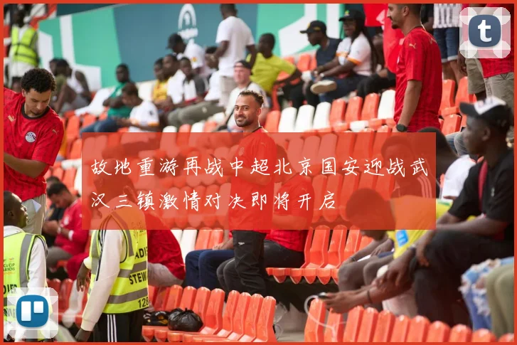 故地重游再战中超北京国安迎战武汉三镇激情对决即将开启