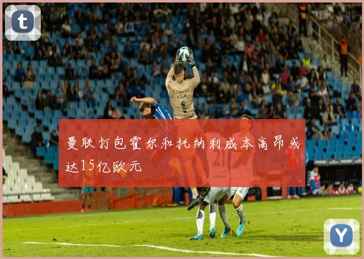 曼联打包霍尔和托纳利成本高昂或达15亿欧元