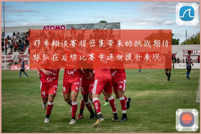 邓卓翔谈赛程密集带来的挑战期待球队在后续比赛中逐渐提升表现