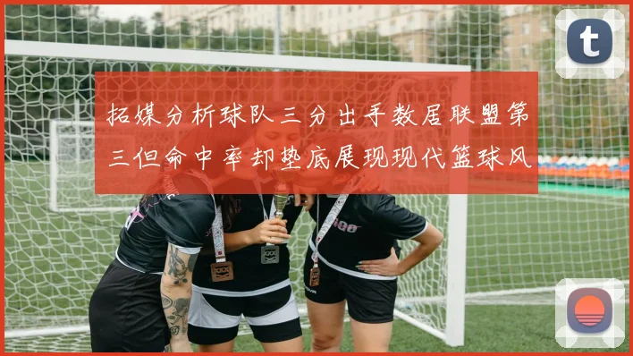 拓媒分析球队三分出手数居联盟第三但命中率却垫底展现现代篮球风格
