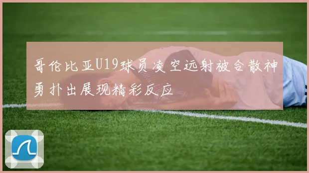 哥伦比亚U19球员凌空远射被合散神勇扑出展现精彩反应