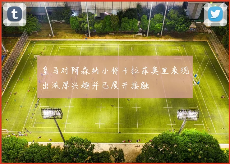 皇马对阿森纳小将卡拉菲奥里表现出浓厚兴趣并已展开接触