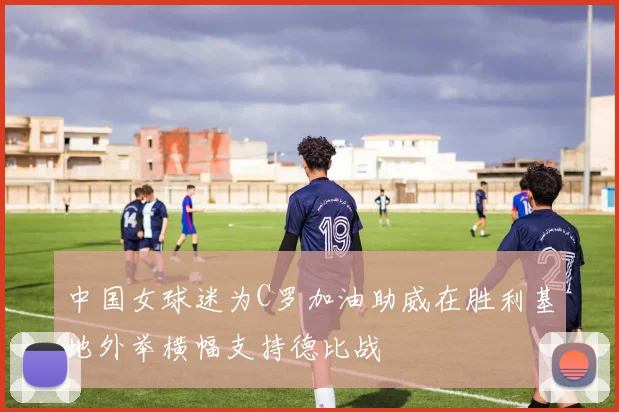 中国女球迷为C罗加油助威在胜利基地外举横幅支持德比战