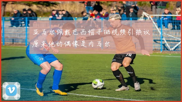 亚马尔佩戴巴西帽子晒视频引热议原来他的偶像是内马尔