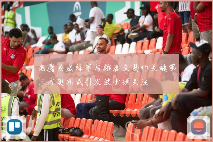 老鹰或成绿军与雄鹿交易的关键第三方奥孔武引发波士顿关注